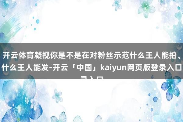 开云体育凝视你是不是在对粉丝示范什么王人能拍、什么王人能发-开云「中国」kaiyun网页版登录入口