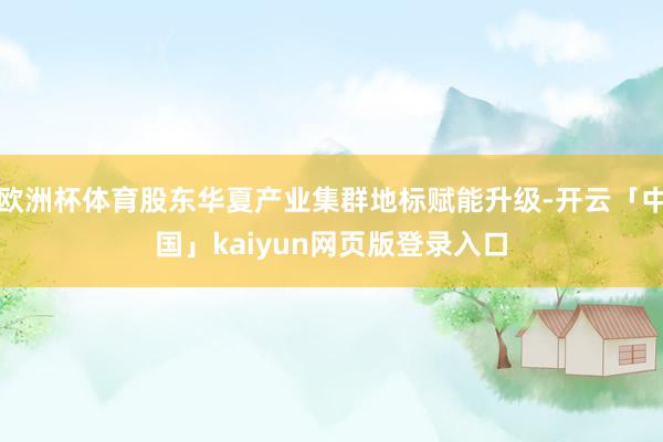 欧洲杯体育股东华夏产业集群地标赋能升级-开云「中国」kaiyun网页版登录入口