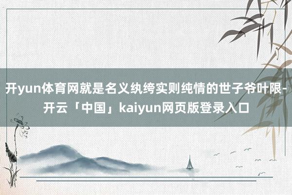 开yun体育网就是名义纨绔实则纯情的世子爷叶限-开云「中国」kaiyun网页版登录入口