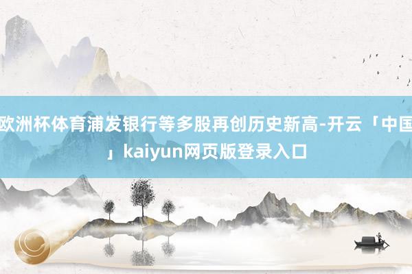 欧洲杯体育浦发银行等多股再创历史新高-开云「中国」kaiyun网页版登录入口