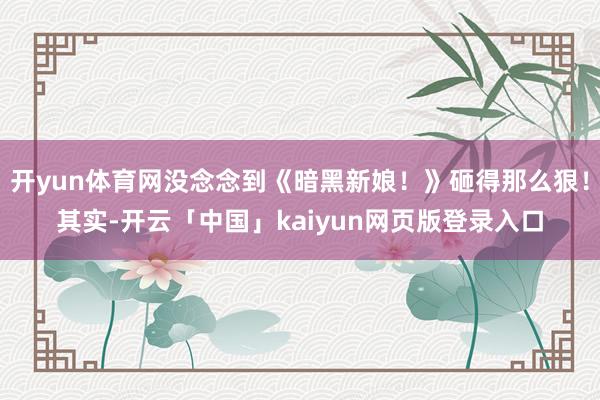 开yun体育网没念念到《暗黑新娘！》砸得那么狠！其实-开云「中国」kaiyun网页版登录入口