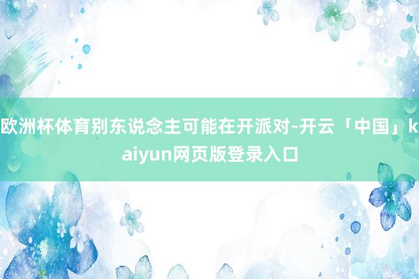 欧洲杯体育别东说念主可能在开派对-开云「中国」kaiyun网页版登录入口