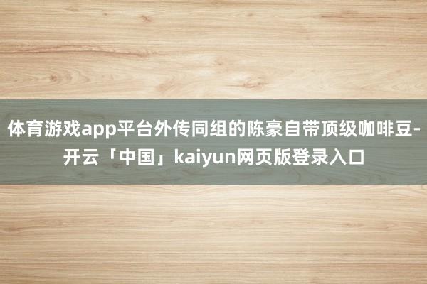 体育游戏app平台外传同组的陈豪自带顶级咖啡豆-开云「中国」kaiyun网页版登录入口