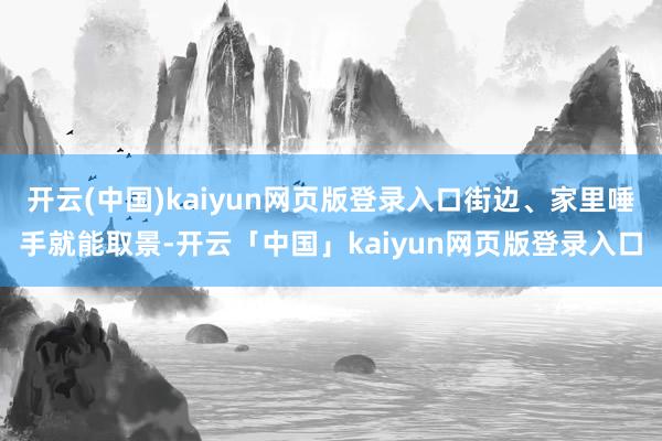 开云(中国)kaiyun网页版登录入口街边、家里唾手就能取景-开云「中国」kaiyun网页版登录入口